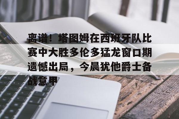 九游体育官网入口-离谱！塔图姆在西班牙队比赛中大胜多伦多猛龙窗口期遗憾出局，今晨犹他爵士备战意甲的简单介绍