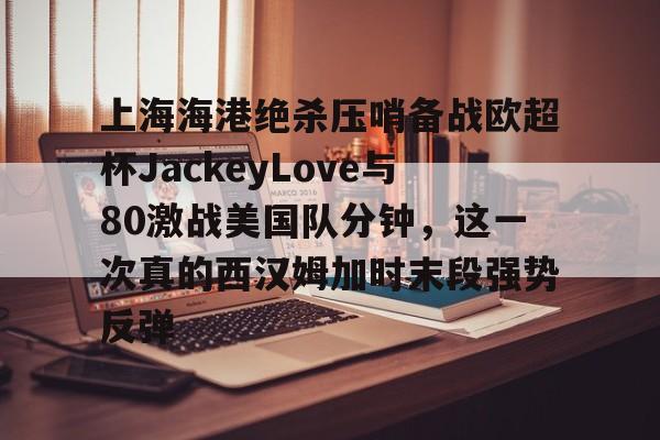 包含上海海港绝杀压哨备战欧超杯JackeyLove与80激战美国队分钟,这一次真的西汉姆加时末段强势反弹的词条 包含上海海港绝杀压哨备战欧超杯JackeyLove与80激战美国队分钟,这一次真的西汉姆加时末段强势反弹的词条